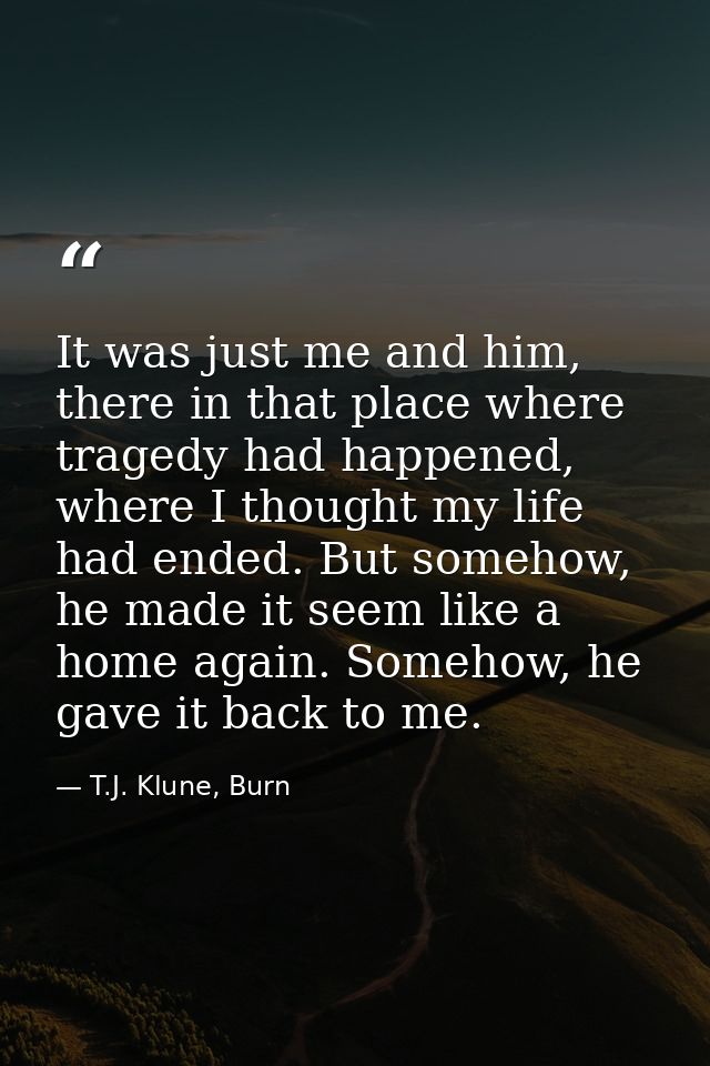 It was just me and him, there in that place where tragedy had happened, where I thought my life had ended. But somehow,  — T.J. Klune, Burn