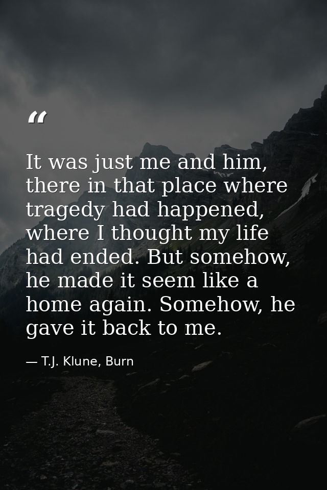 It was just me and him, there in that place where tragedy had happened, where I thought my life had ended. But somehow,  — T.J. Klune, Burn