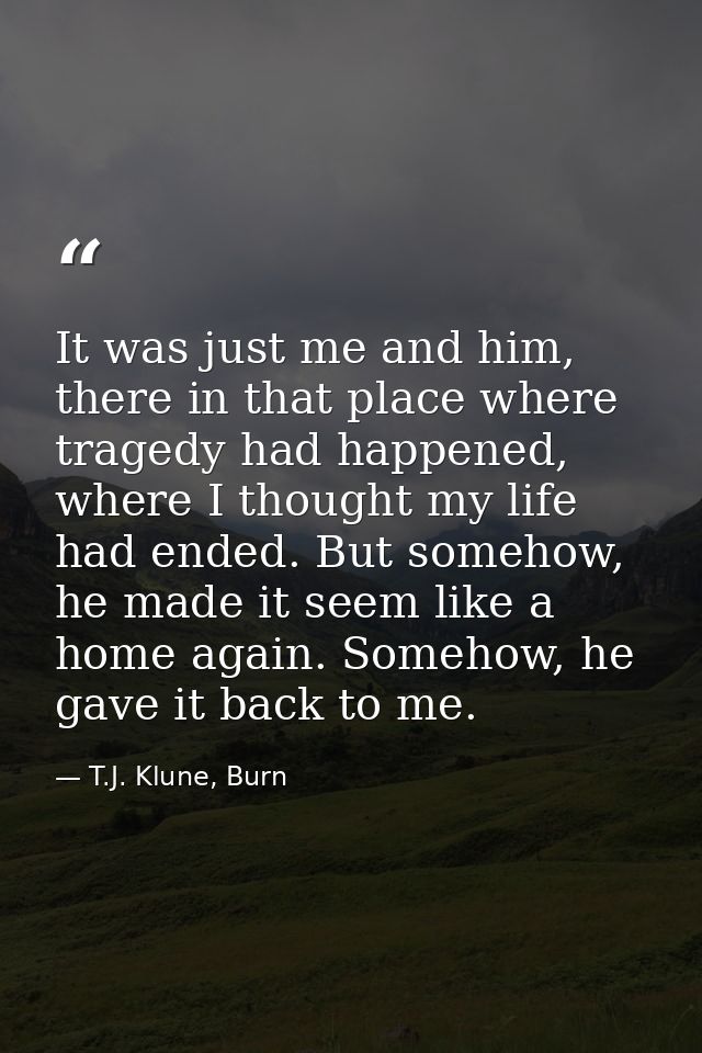 It was just me and him, there in that place where tragedy had happened, where I thought my life had ended. But somehow,  — T.J. Klune, Burn