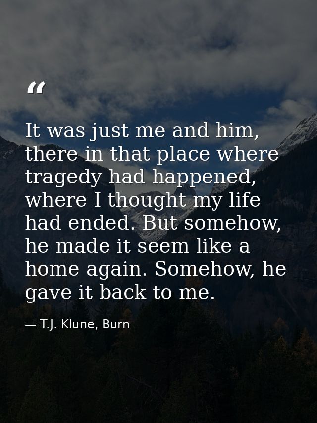 It was just me and him, there in that place where tragedy had happened, where I thought my life had ended. But somehow,  — T.J. Klune, Burn