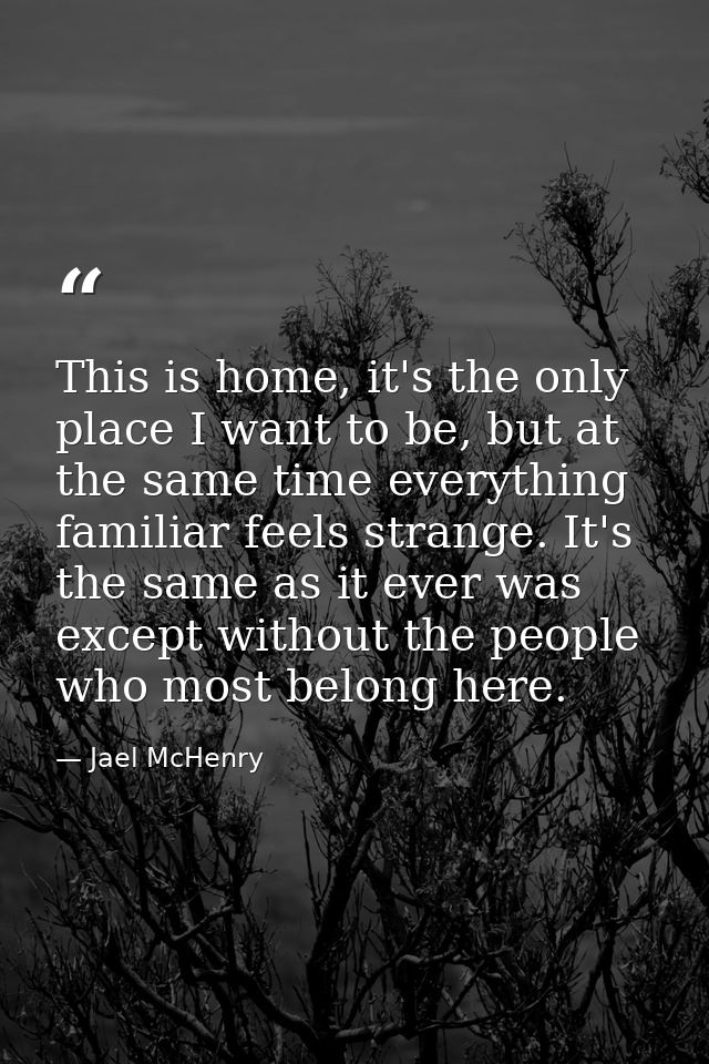 This is home, it's the only place I want to be, but at the same time everything familiar feels strange. It's the same as — Jael McHenry