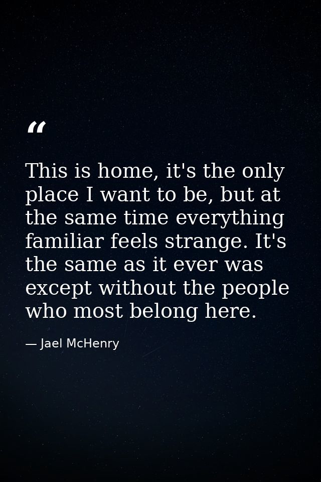 This is home, it's the only place I want to be, but at the same time everything familiar feels strange. It's the same as — Jael McHenry
