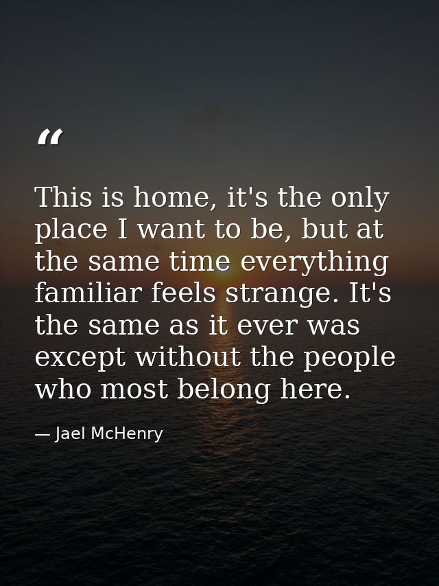 This is home, it's the only place I want to be, but at the same time everything familiar feels strange. It's the same as — Jael McHenry