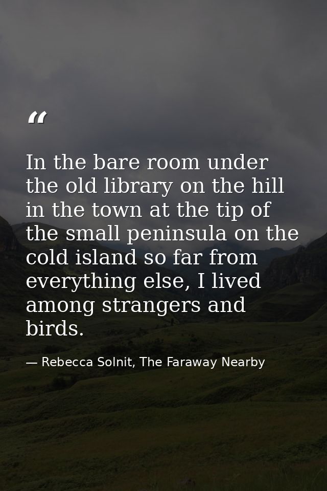 In the bare room under the old library on the hill in the town at the tip of the small peninsula on the cold island so f — Rebecca Solnit, The Faraway Nearby
