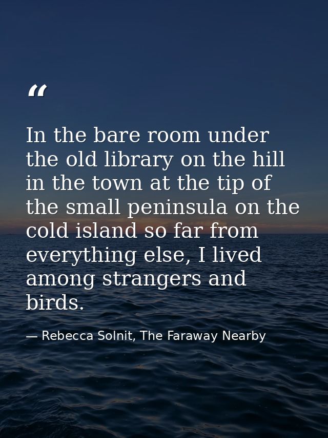 In the bare room under the old library on the hill in the town at the tip of the small peninsula on the cold island so f — Rebecca Solnit, The Faraway Nearby