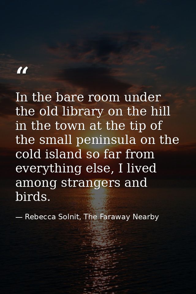 In the bare room under the old library on the hill in the town at the tip of the small peninsula on the cold island so f — Rebecca Solnit, The Faraway Nearby