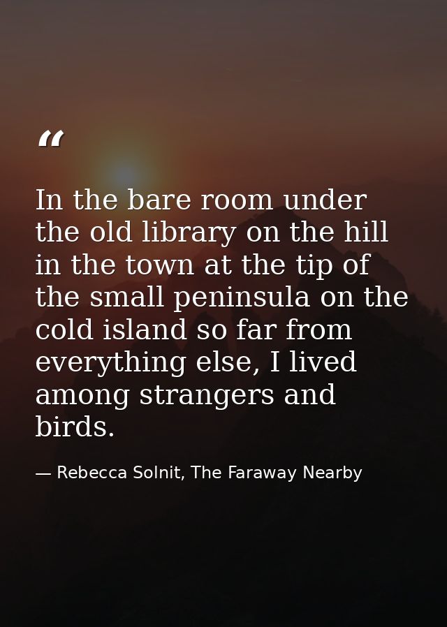 In the bare room under the old library on the hill in the town at the tip of the small peninsula on the cold island so f — Rebecca Solnit, The Faraway Nearby