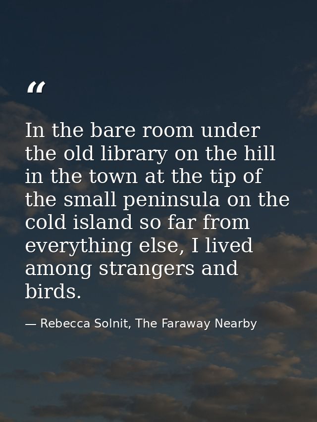 In the bare room under the old library on the hill in the town at the tip of the small peninsula on the cold island so f — Rebecca Solnit, The Faraway Nearby