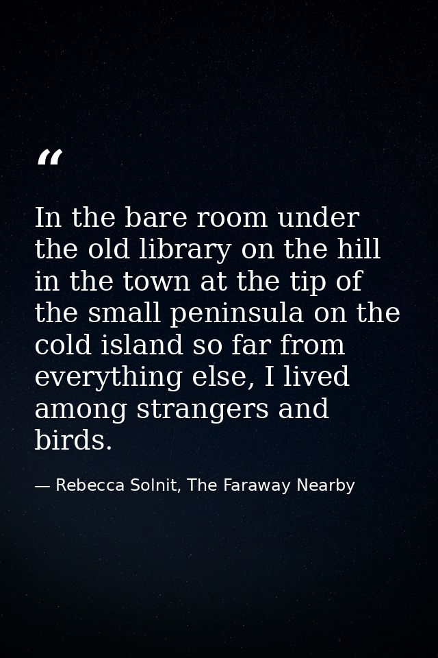 In the bare room under the old library on the hill in the town at the tip of the small peninsula on the cold island so f — Rebecca Solnit, The Faraway Nearby