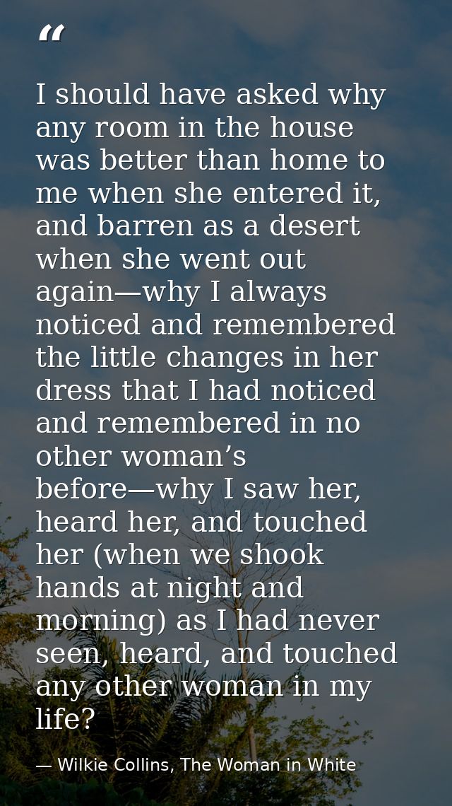 I should have asked why any room in the house was better than home to me when she entered it, and barren as a desert whe — Wilkie Collins, The Woman in White
