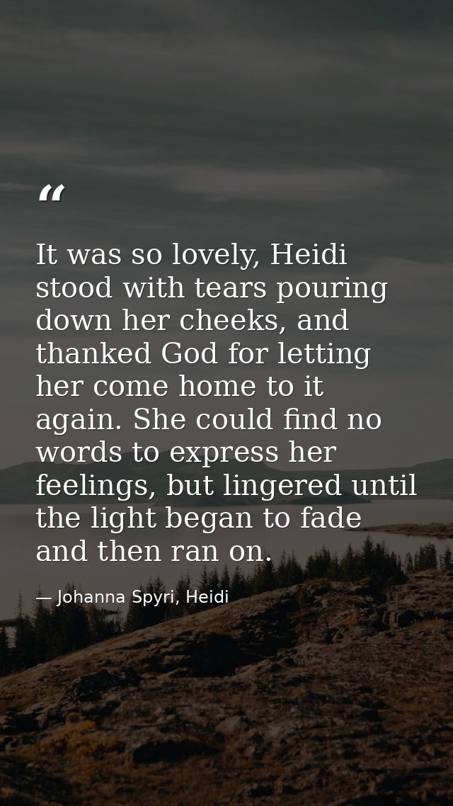 It was so lovely, Heidi stood with tears pouring down her cheeks, and thanked God for letting her come home to it again. — Johanna Spyri, Heidi