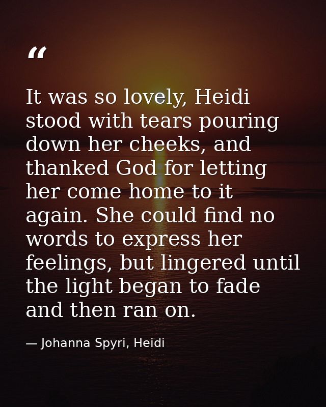 It was so lovely, Heidi stood with tears pouring down her cheeks, and thanked God for letting her come home to it again. — Johanna Spyri, Heidi