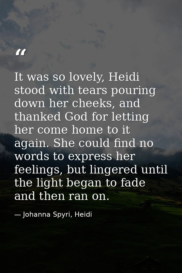It was so lovely, Heidi stood with tears pouring down her cheeks, and thanked God for letting her come home to it again. — Johanna Spyri, Heidi