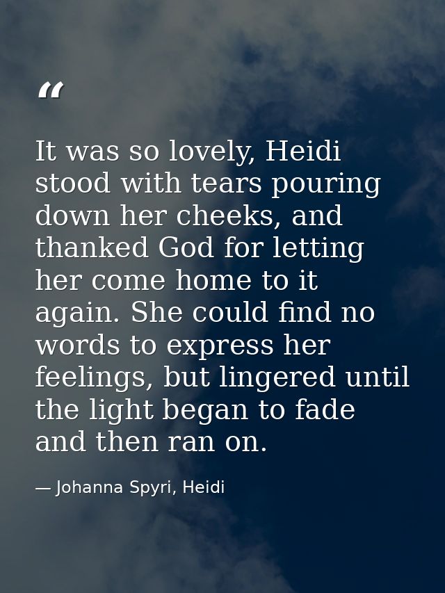 It was so lovely, Heidi stood with tears pouring down her cheeks, and thanked God for letting her come home to it again. — Johanna Spyri, Heidi