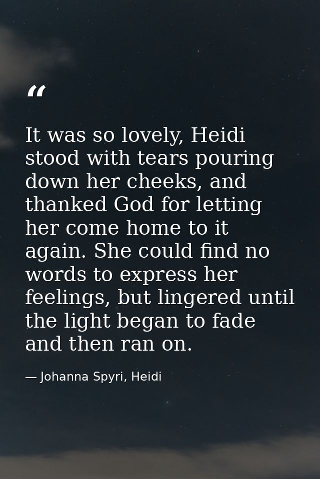 It was so lovely, Heidi stood with tears pouring down her cheeks, and thanked God for letting her come home to it again. — Johanna Spyri, Heidi
