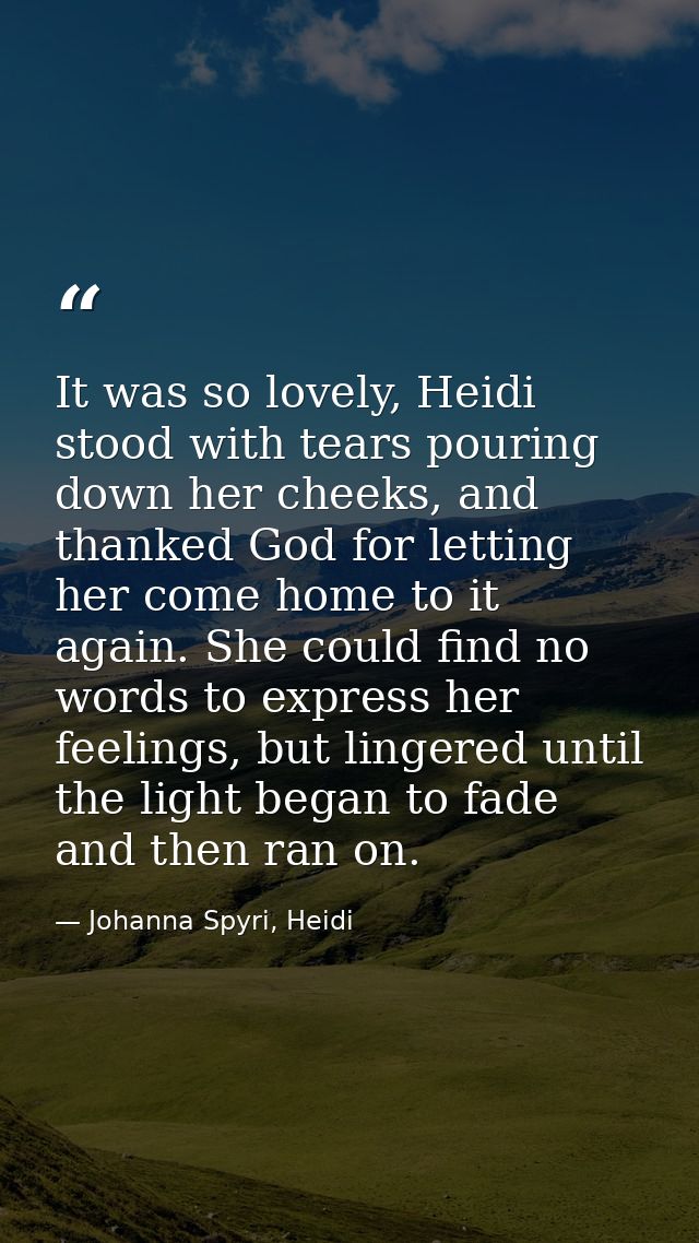 It was so lovely, Heidi stood with tears pouring down her cheeks, and thanked God for letting her come home to it again. — Johanna Spyri, Heidi