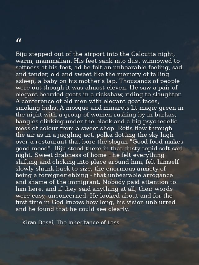 Biju stepped out of the airport into the Calcutta night, warm, mammalian. His feet sank into dust winnowed to softness a — Kiran Desai, The Inheritance of Loss