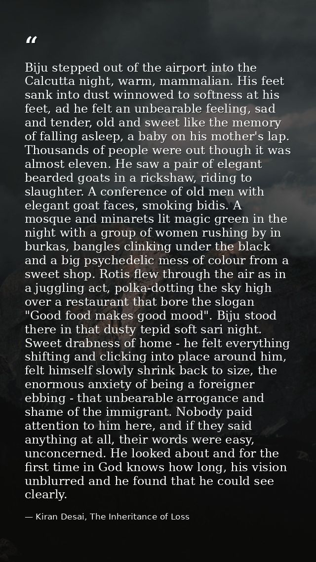 Biju stepped out of the airport into the Calcutta night, warm, mammalian. His feet sank into dust winnowed to softness a — Kiran Desai, The Inheritance of Loss