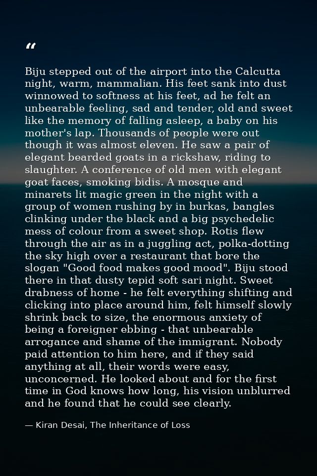 Biju stepped out of the airport into the Calcutta night, warm, mammalian. His feet sank into dust winnowed to softness a — Kiran Desai, The Inheritance of Loss