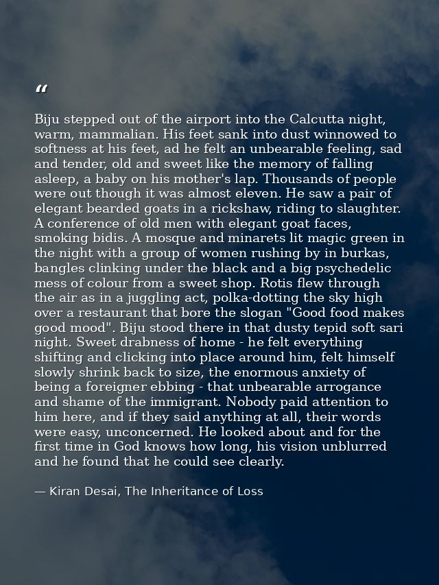 Biju stepped out of the airport into the Calcutta night, warm, mammalian. His feet sank into dust winnowed to softness a — Kiran Desai, The Inheritance of Loss