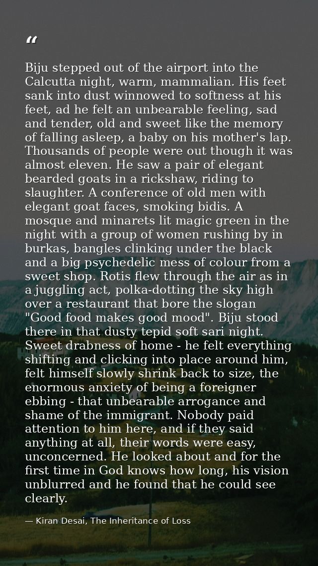 Biju stepped out of the airport into the Calcutta night, warm, mammalian. His feet sank into dust winnowed to softness a — Kiran Desai, The Inheritance of Loss