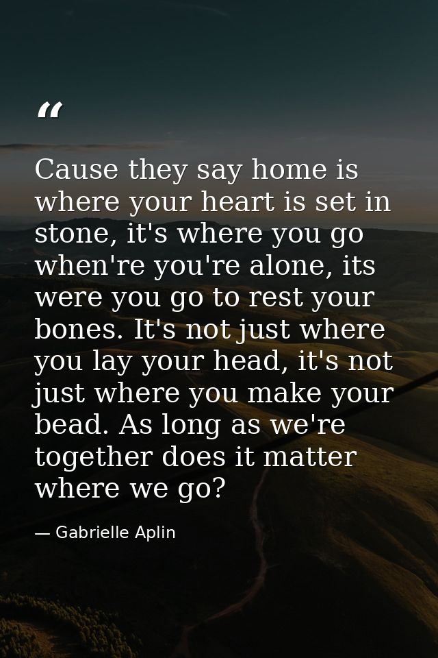 Cause they say home is where your heart is set in stone, it's where you go when're you're alone, its were you go to rest — Gabrielle Aplin