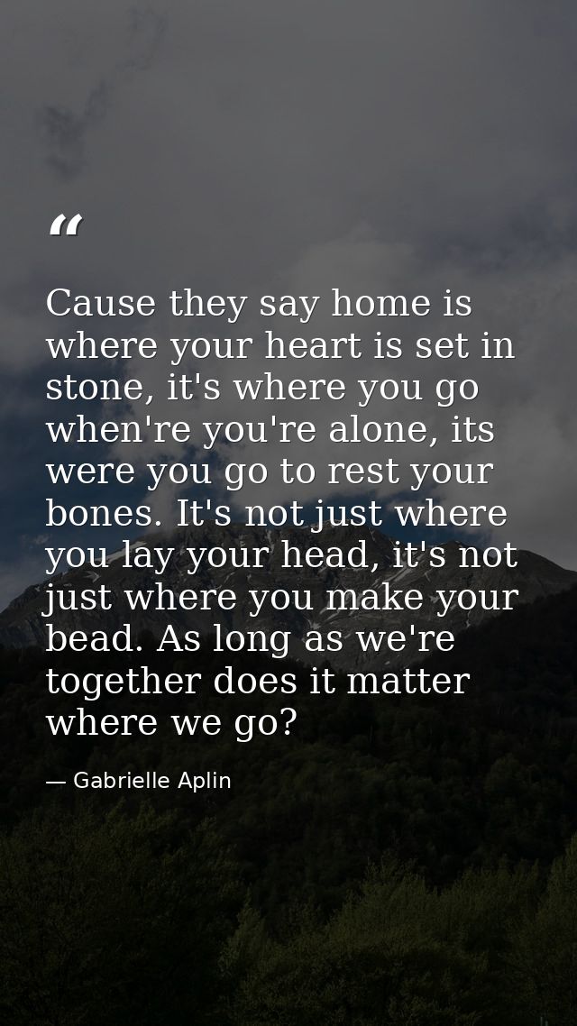 Cause they say home is where your heart is set in stone, it's where you go when're you're alone, its were you go to rest — Gabrielle Aplin