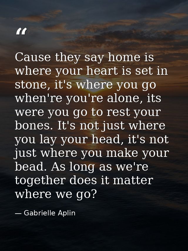 Cause they say home is where your heart is set in stone, it's where you go when're you're alone, its were you go to rest — Gabrielle Aplin