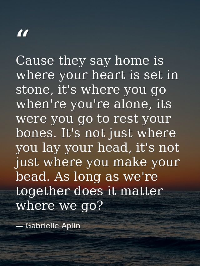 Cause they say home is where your heart is set in stone, it's where you go when're you're alone, its were you go to rest — Gabrielle Aplin