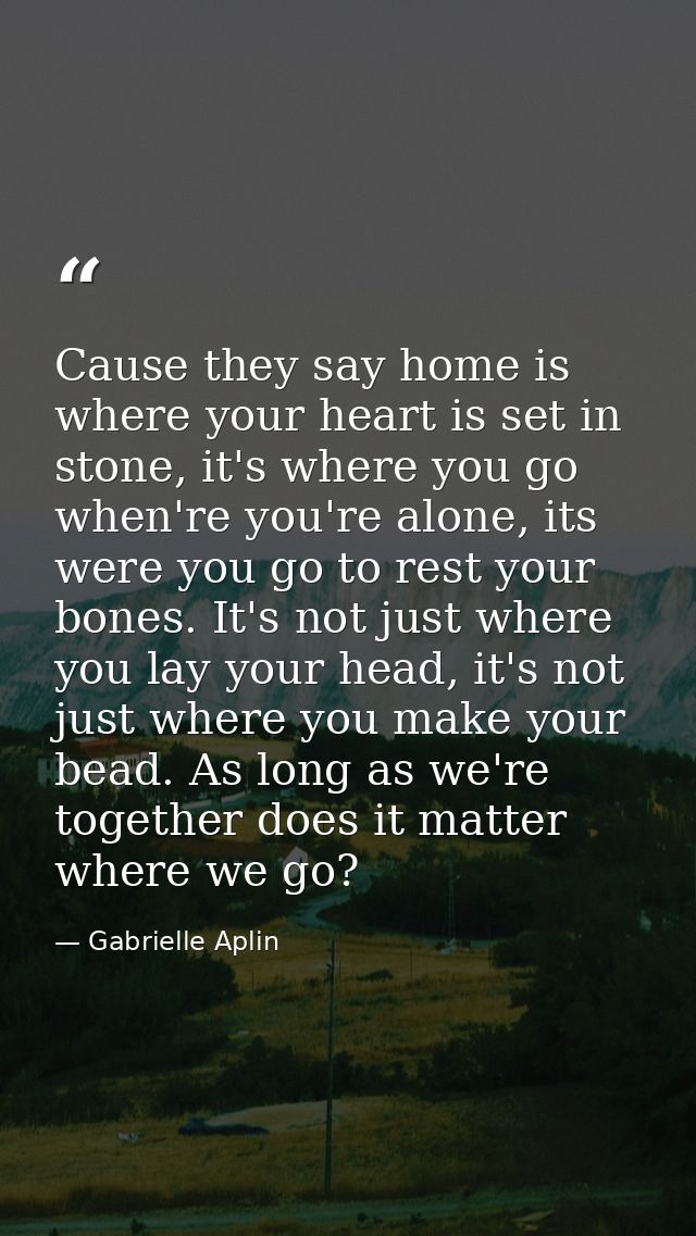 Cause they say home is where your heart is set in stone, it's where you go when're you're alone, its were you go to rest — Gabrielle Aplin