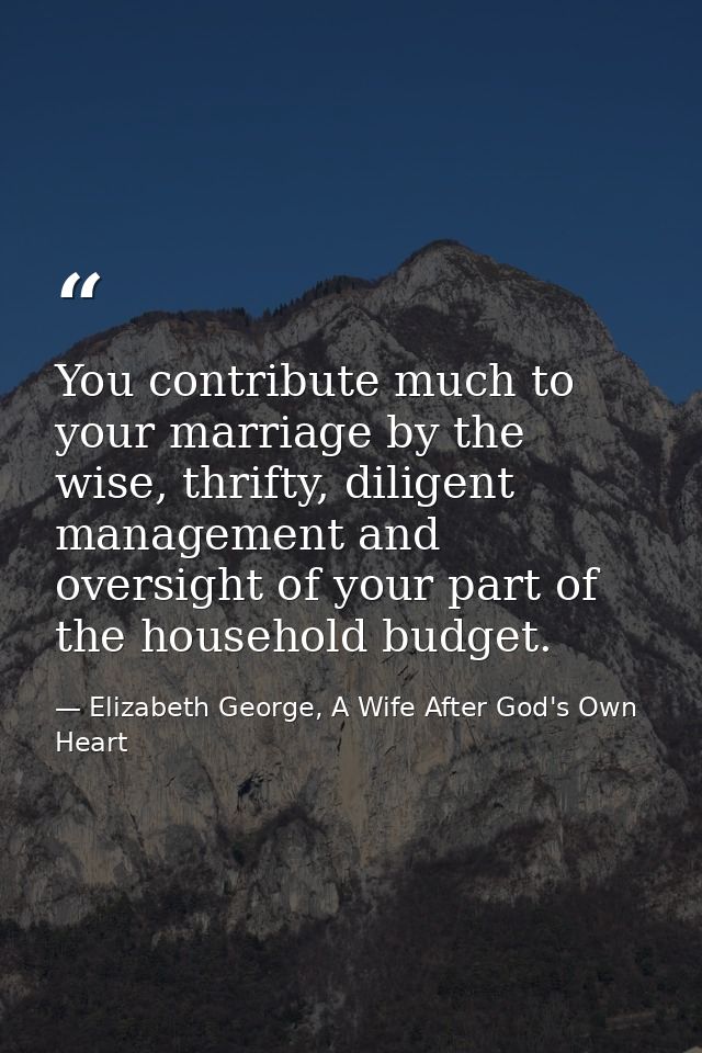 You contribute much to your marriage by the wise, thrifty, diligent management and oversight of your part of the househo — Elizabeth George, A Wife After God's Own Heart