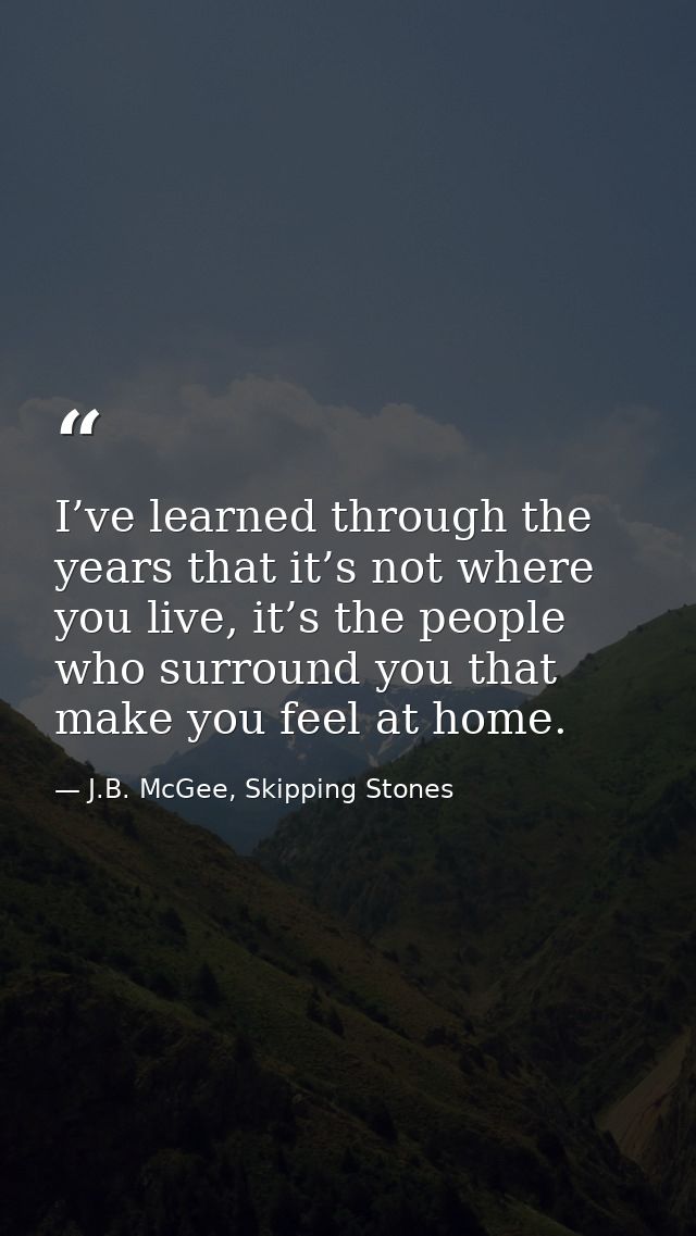 I’ve learned through the years that it’s not where you live, it’s the people who surround you that make you feel at home — J.B. McGee, Skipping Stones