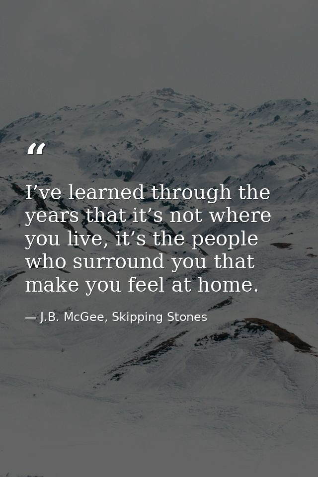 I’ve learned through the years that it’s not where you live, it’s the people who surround you that make you feel at home — J.B. McGee, Skipping Stones