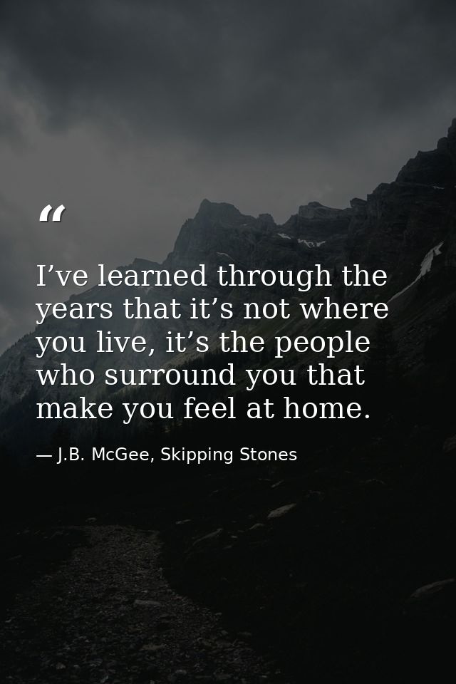 I’ve learned through the years that it’s not where you live, it’s the people who surround you that make you feel at home — J.B. McGee, Skipping Stones
