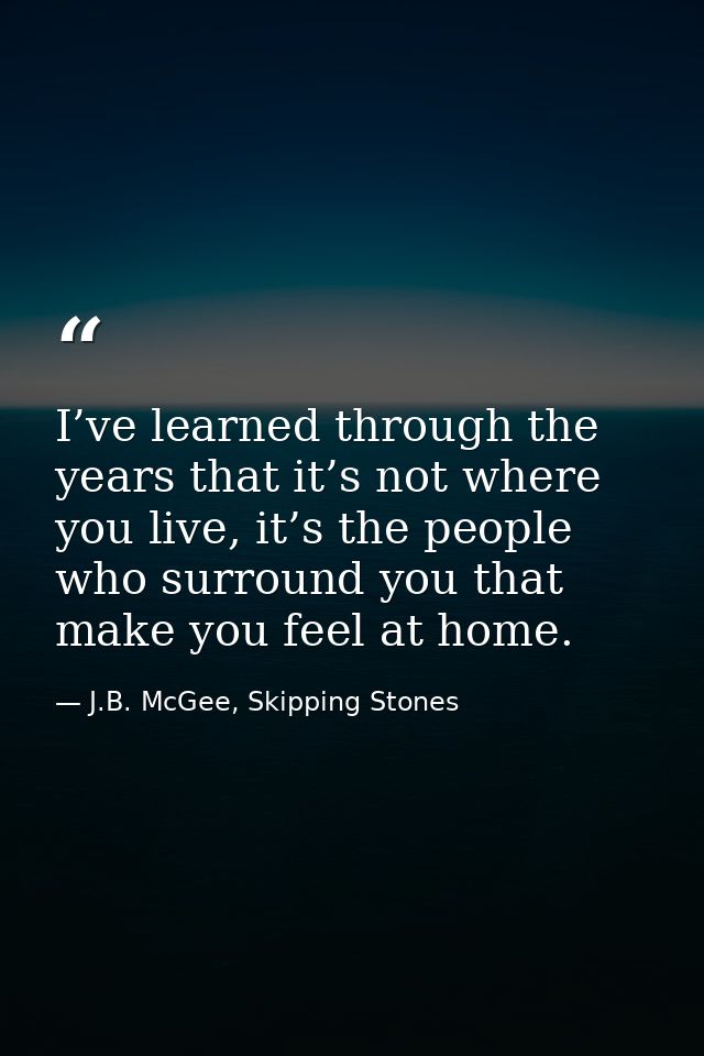 I’ve learned through the years that it’s not where you live, it’s the people who surround you that make you feel at home — J.B. McGee, Skipping Stones