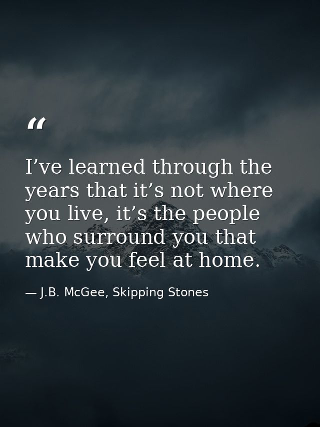 I’ve learned through the years that it’s not where you live, it’s the people who surround you that make you feel at home — J.B. McGee, Skipping Stones