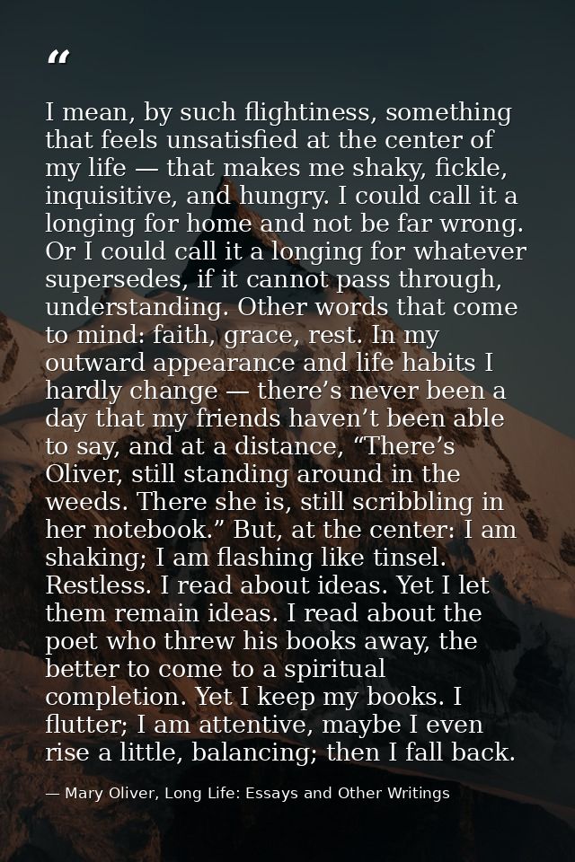 I mean, by such flightiness, something that feels unsatisfied at the center of my life — that makes me shaky, fickle, in — Mary Oliver, Long Life: Essays and Other Writings