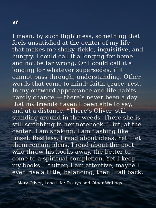 I mean, by such flightiness, something that feels unsatisfied at the center of my life — that makes me shaky, fickle, in — Mary Oliver, Long Life: Essays and Other Writings