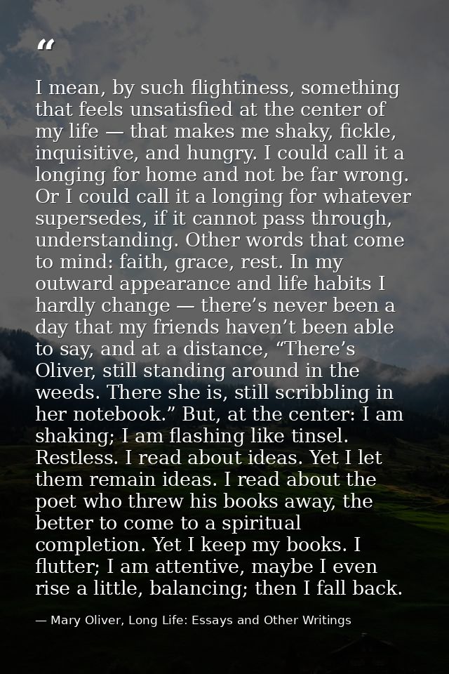 I mean, by such flightiness, something that feels unsatisfied at the center of my life — that makes me shaky, fickle, in — Mary Oliver, Long Life: Essays and Other Writings