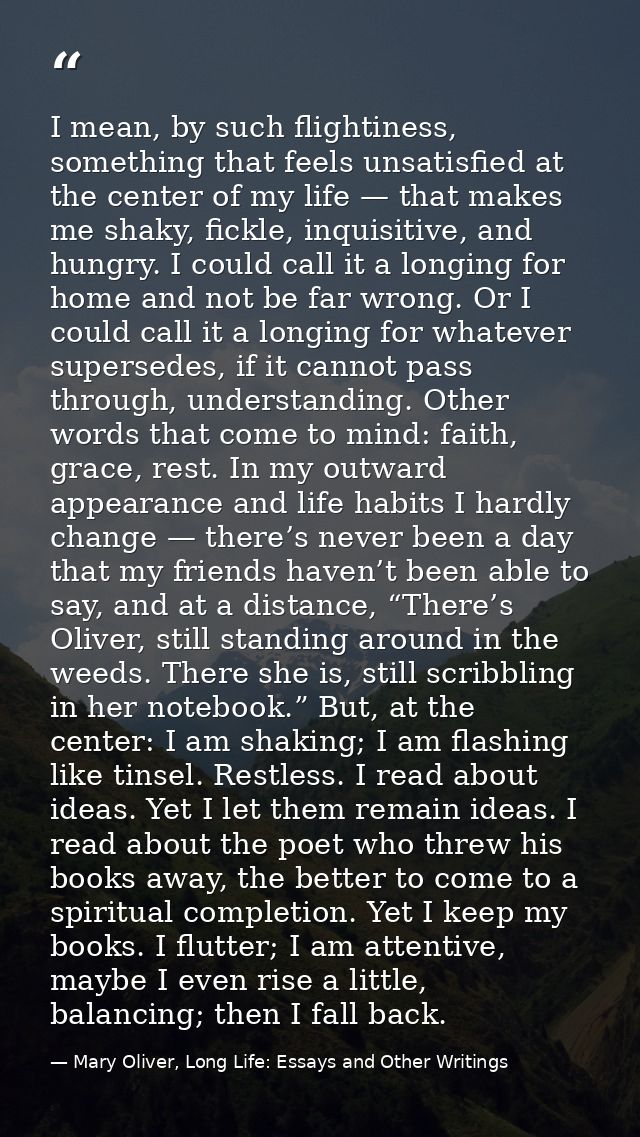 I mean, by such flightiness, something that feels unsatisfied at the center of my life — that makes me shaky, fickle, in — Mary Oliver, Long Life: Essays and Other Writings