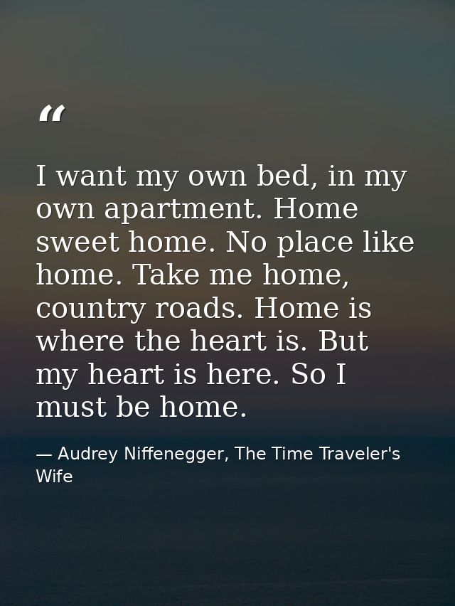 I want my own bed, in my own apartment. Home sweet home. No place like home. Take me home, country roads. Home is where  — Audrey Niffenegger, The Time Traveler's Wife