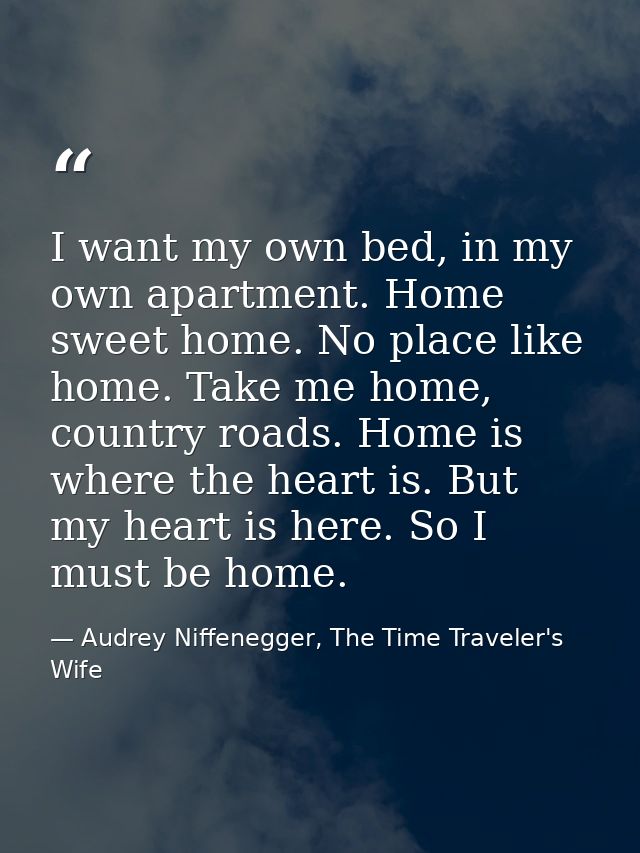I want my own bed, in my own apartment. Home sweet home. No place like home. Take me home, country roads. Home is where  — Audrey Niffenegger, The Time Traveler's Wife