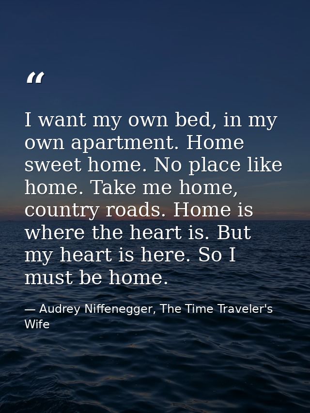 I want my own bed, in my own apartment. Home sweet home. No place like home. Take me home, country roads. Home is where  — Audrey Niffenegger, The Time Traveler's Wife