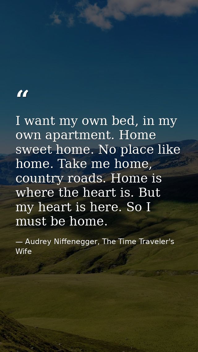 I want my own bed, in my own apartment. Home sweet home. No place like home. Take me home, country roads. Home is where  — Audrey Niffenegger, The Time Traveler's Wife