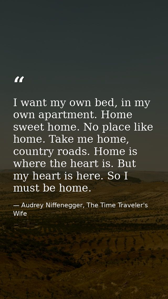 I want my own bed, in my own apartment. Home sweet home. No place like home. Take me home, country roads. Home is where  — Audrey Niffenegger, The Time Traveler's Wife