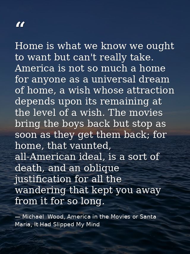 Home is what we know we ought to want but can't really take. America is not so much a home for anyone as a universal dre — Michael  Wood, America in the Movies or Santa Maria, It Had Slipped My Mind