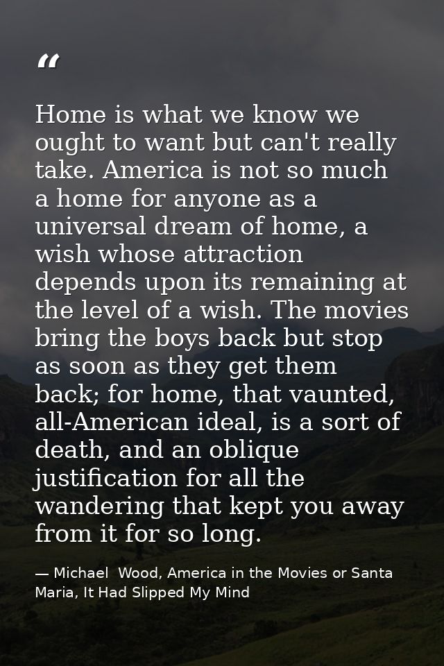 Home is what we know we ought to want but can't really take. America is not so much a home for anyone as a universal dre — Michael  Wood, America in the Movies or Santa Maria, It Had Slipped My Mind
