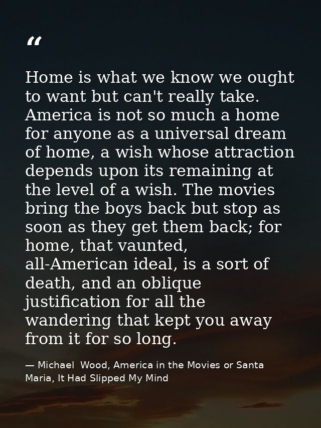 Home is what we know we ought to want but can't really take. America is not so much a home for anyone as a universal dre — Michael  Wood, America in the Movies or Santa Maria, It Had Slipped My Mind