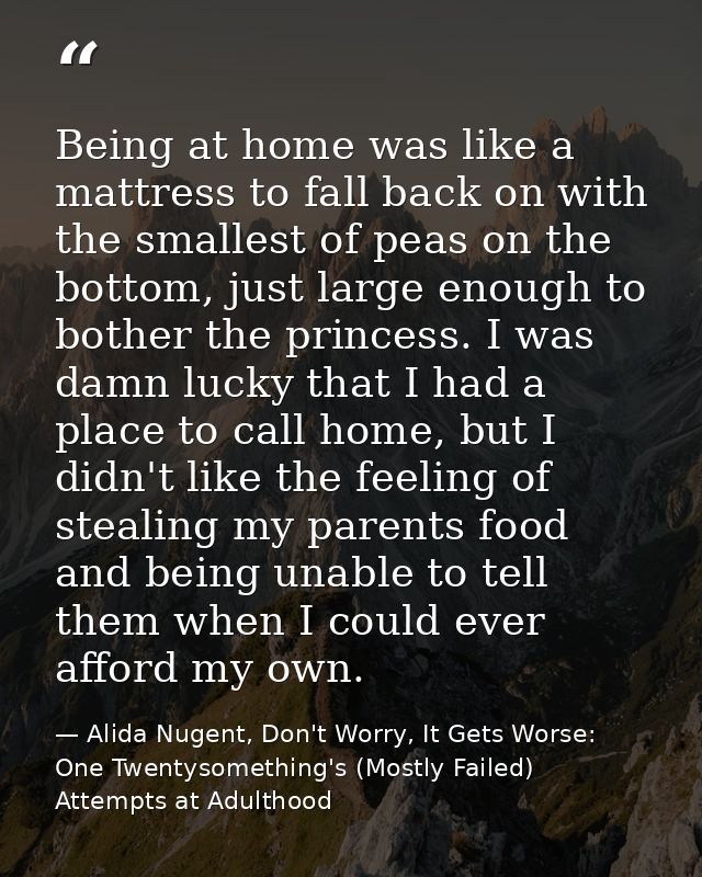 Being at home was like a mattress to fall back on with the smallest of peas on the bottom, just large enough to bother t — Alida Nugent, Don't Worry, It Gets Worse: One Twentysomething's (Mostly Failed) Attempts at Adulthood