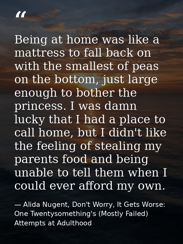 Being at home was like a mattress to fall back on with the smallest of peas on the bottom, just large enough to bother t — Alida Nugent, Don't Worry, It Gets Worse: One Twentysomething's (Mostly Failed) Attempts at Adulthood